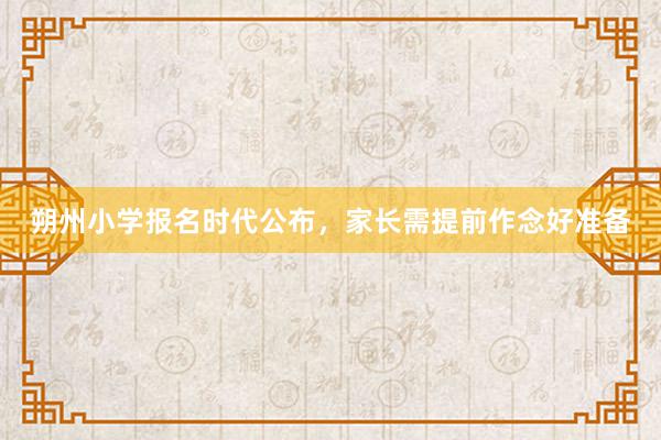 朔州小学报名时代公布，家长需提前作念好准备