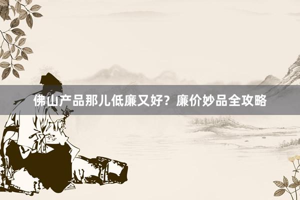 佛山产品那儿低廉又好？廉价妙品全攻略