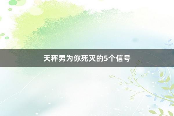 天秤男为你死灭的5个信号