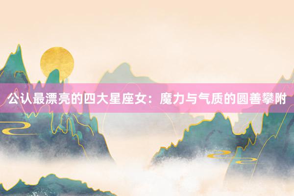 公认最漂亮的四大星座女：魔力与气质的圆善攀附