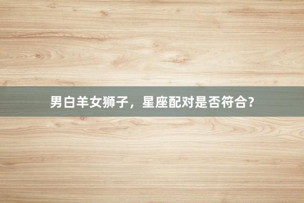 男白羊女狮子，星座配对是否符合？