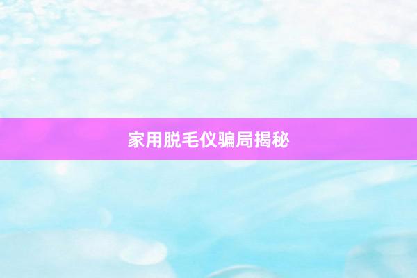 家用脱毛仪骗局揭秘
