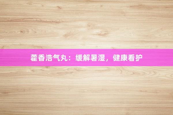 藿香浩气丸：缓解暑湿，健康看护
