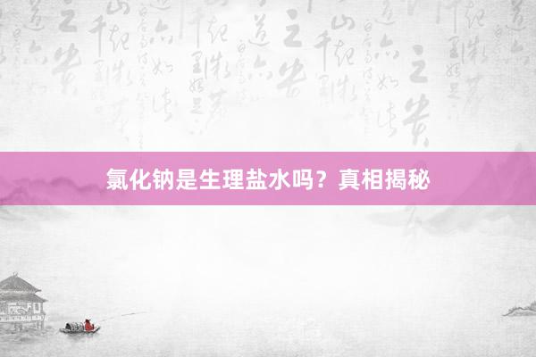 氯化钠是生理盐水吗？真相揭秘