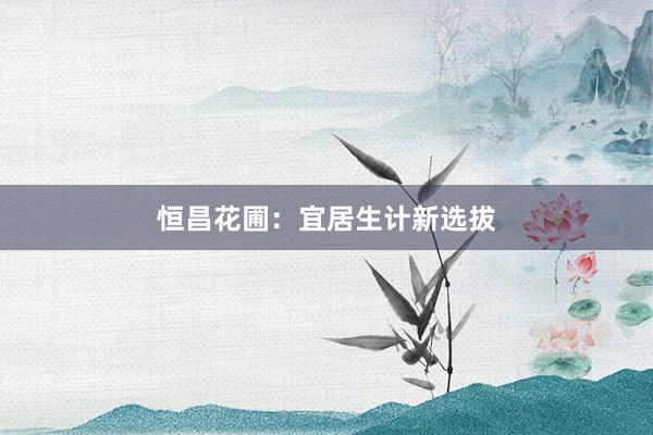 恒昌花圃：宜居生计新选拔